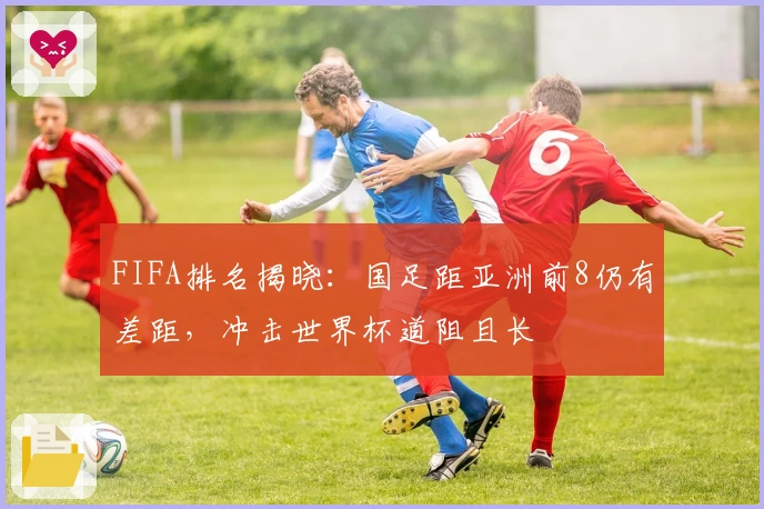 FIFA排名揭晓：国足距亚洲前8仍有差距，冲击世界杯道阻且长