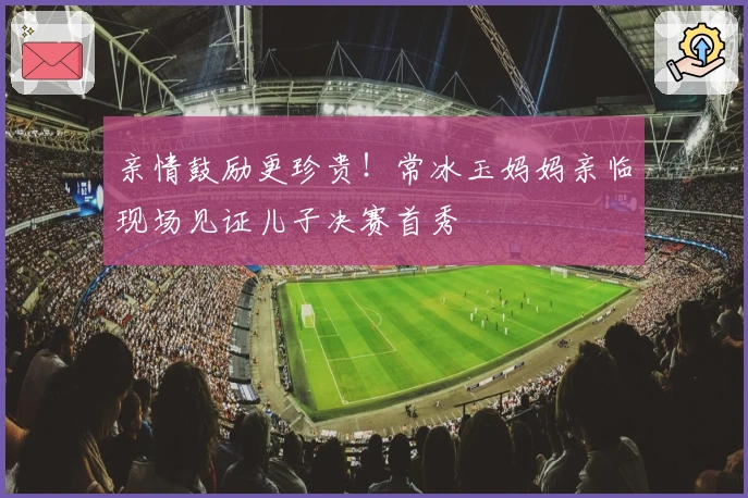 亲情鼓励更珍贵！常冰玉妈妈亲临现场见证儿子决赛首秀