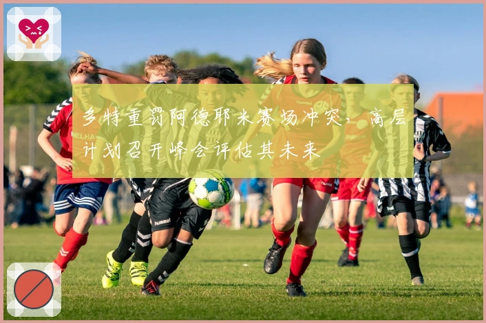 多特重罚阿德耶米赛场冲突，高层计划召开峰会评估其未来