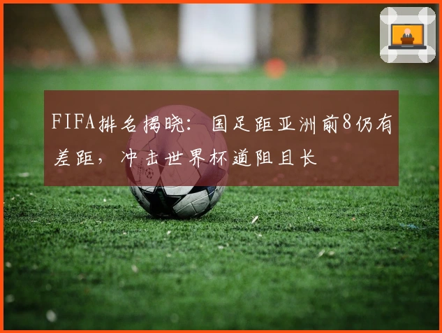 FIFA排名揭晓：国足距亚洲前8仍有差距，冲击世界杯道阻且长