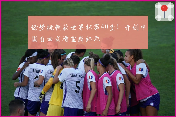 徐梦桃斩获世界杯第40金！开创中国自由式滑雪新纪元