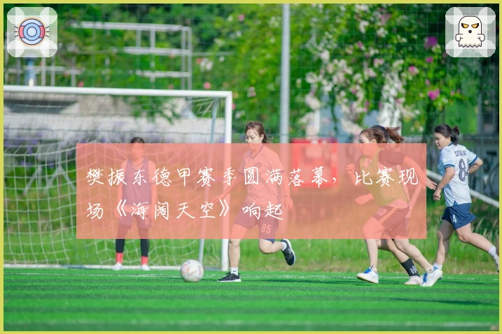 樊振东德甲赛季圆满落幕，比赛现场《海阔天空》响起